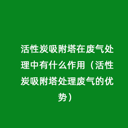 活性炭吸附塔在廢氣處理中有什么作用（活性炭吸附塔處理廢氣的優(yōu)勢）